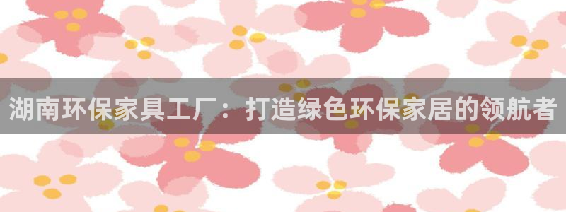 杏耀平台娱乐：湖南环保家具工厂：打造绿色环保家居的领航者