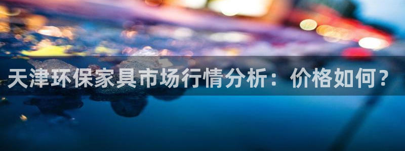 杏耀平台登录网址是什么：天津环保家具市场行情分析：价格如何？